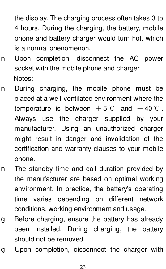  23 the display. The charging process often takes 3 to 4 hours. During the charging, the battery, mobile phone and battery charger would turn hot, which is a normal phenomenon.  n Upon completion, disconnect the AC power socket with the mobile phone and charger.  Notes:  n During charging, the mobile phone must be placed at a well-ventilated environment where the temperature is between  ＋5℃ and  ＋40 ℃. Always use the charger supplied by your manufacturer. Using an unauthorized charger might result in danger and invalidation of the certification and warranty clauses to your mobile phone.  n The standby time and call duration provided by the manufacturer are based on optimal working environment. In practice, the battery's operating time varies depending on different network conditions, working environment and usage.  g  Before charging, ensure the battery has already been installed. During charging, the battery should not be removed.  g Upon completion, disconnect the charger with 