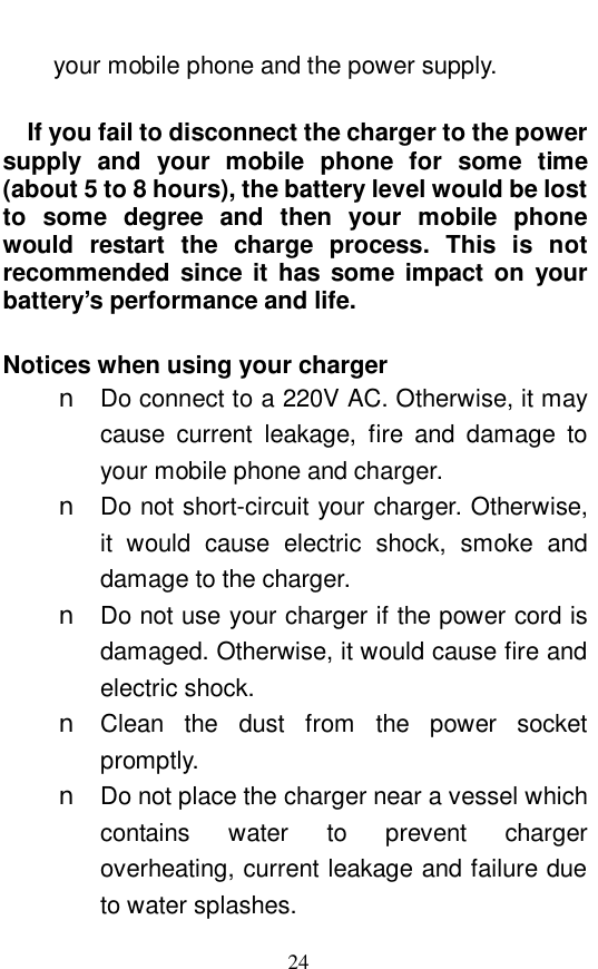  24 your mobile phone and the power supply.     If you fail to disconnect the charger to the power supply and your mobile phone for some time (about 5 to 8 hours), the battery level would be lost to some degree and then your mobile phone would restart the charge process. This is not recommended since it has some impact on your battery&rsquo;s performance and life.   Notices when using your charger n Do connect to a 220V AC. Otherwise, it may cause current leakage, fire and damage to your mobile phone and charger.  n Do not short-circuit your charger. Otherwise, it would cause electric shock, smoke and damage to the charger.  n Do not use your charger if the power cord is damaged. Otherwise, it would cause fire and electric shock.  n Clean the dust from the power socket promptly.  n Do not place the charger near a vessel which contains water to prevent charger overheating, current leakage and failure due to water splashes.  