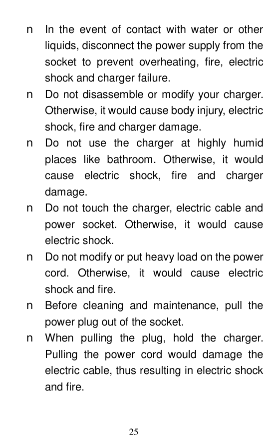  25 n In the event of contact with water or other liquids, disconnect the power supply from the socket to prevent overheating, fire, electric shock and charger failure.  n Do not disassemble or modify your charger. Otherwise, it would cause body injury, electric shock, fire and charger damage.  n Do not use the charger at highly humid places like bathroom. Otherwise, it would cause electric shock, fire and charger damage.  n Do not touch the charger, electric cable and power socket. Otherwise, it would cause electric shock.  n Do not modify or put heavy load on the power cord. Otherwise, it would cause electric shock and fire.  n Before cleaning and maintenance, pull the power plug out of the socket.  n When pulling the plug, hold the charger. Pulling the power cord would damage the electric cable, thus resulting in electric shock and fire.  