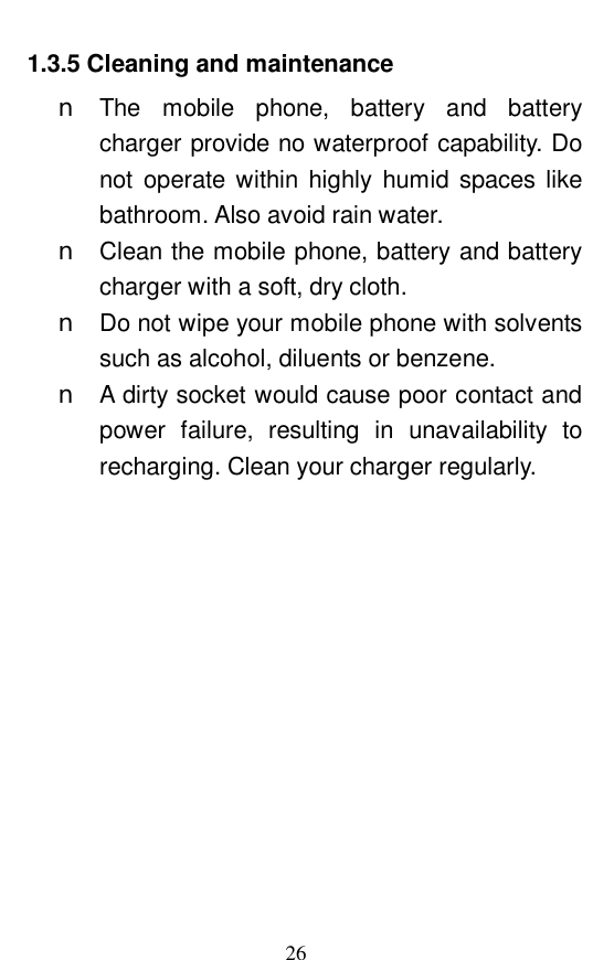  26 1.3.5 Cleaning and maintenance n The mobile phone, battery and battery charger provide no waterproof capability. Do not operate within highly humid spaces like bathroom. Also avoid rain water.  n Clean the mobile phone, battery and battery charger with a soft, dry cloth.  n Do not wipe your mobile phone with solvents such as alcohol, diluents or benzene.  n A dirty socket would cause poor contact and power failure, resulting in unavailability to recharging. Clean your charger regularly.  