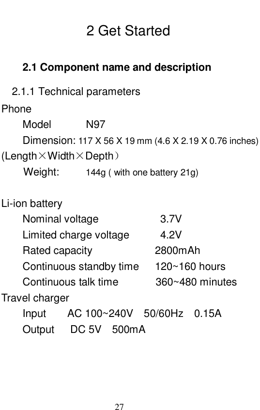                             27   2 Get Started 2.1 Component name and description 2.1.1 Technical parameters Phone Model    N97       Dimension: 117 X 56 X 19 mm (4.6 X 2.19 X 0.76 inches) (Length&times;Width&times;Depth）  Weight:     144g ( with one battery 21g)      Li-ion battery Nominal voltage         3.7V Limited charge voltage    4.2V Rated capacity         2800mAh Continuous standby time   120~160 hours Continuous talk time       360~480 minutes Travel charger            Input    AC 100~240V  50/60Hz  0.15A     Output   DC 5V  500mA    