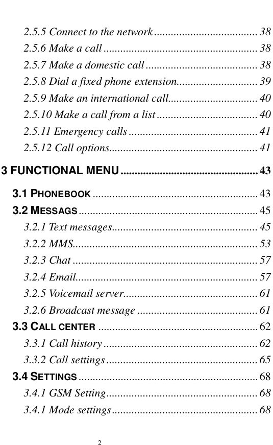   2  2.5.5 Connect to the network.....................................38 2.5.6 Make a call.......................................................38 2.5.7 Make a domestic call........................................38 2.5.8 Dial a fixed phone extension.............................39 2.5.9 Make an international call................................40 2.5.10 Make a call from a list....................................40 2.5.11 Emergency calls..............................................41 2.5.12 Call options.....................................................41 3 FUNCTIONAL MENU.................................................43 3.1 PHONEBOOK ...........................................................43 3.2 MESSAGS................................................................45 3.2.1 Text messages....................................................45 3.2.2 MMS..................................................................53 3.2.3 Chat..................................................................57 3.2.4 Email.................................................................57 3.2.5 Voicemail server................................................61 3.2.6 Broadcast message...........................................61 3.3 CALL CENTER .........................................................62 3.3.1 Call history.......................................................62 3.3.2 Call settings......................................................65 3.4 SETTINGS ................................................................68 3.4.1 GSM Setting......................................................68 3.4.1 Mode settings....................................................68 