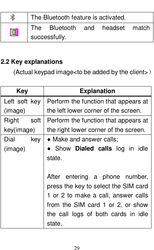  29  The Bluetooth feature is activated.   The  Bluetooth and headset match successfully.   2.2 Key explanations (Actual keypad image<to be added by the client>）  Key  Explanation Left soft key (image) Perform the function that appears at the left lower corner of the screen.  Right soft key(image) Perform the function that appears at the right lower corner of the screen.  Dial key (image)  ● Make and answer calls;  ● Show  Dialed calls log in idle state.   After entering a phone number, press the key to select the SIM card 1 or 2 to make a call, answer calls from the SIM card 1 or 2, or show the call logs of both cards in idle state.  