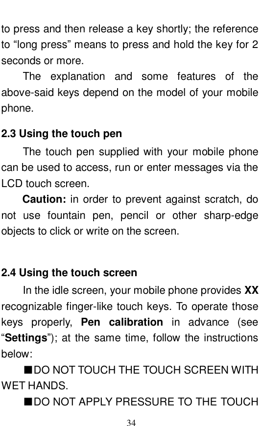  34 to press and then release a key shortly; the reference to &ldquo;long press&rdquo; means to press and hold the key for 2 seconds or more.  The explanation and some features of the above-said keys depend on the model of your mobile phone.  2.3 Using the touch pen The touch pen supplied with your mobile phone can be used to access, run or enter messages via the LCD touch screen.  Caution: in order to prevent against scratch, do not use fountain pen, pencil or other sharp-edge objects to click or write on the screen.   2.4 Using the touch screen In the idle screen, your mobile phone provides XX recognizable finger-like touch keys. To operate those keys properly,  Pen calibration in advance (see &ldquo;Settings&rdquo;); at the same time, follow the instructions below:  ■DO NOT TOUCH THE TOUCH SCREEN WITH WET HANDS.  ■DO NOT APPLY PRESSURE TO THE TOUCH 