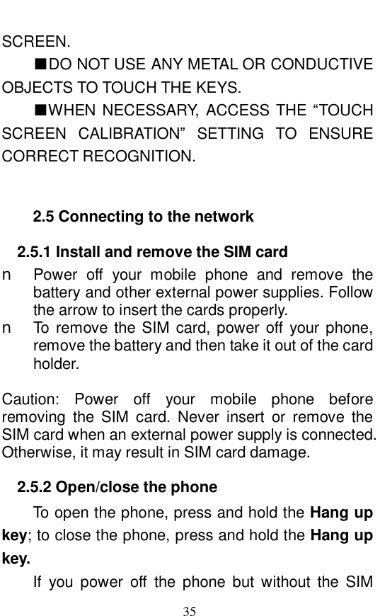  35 SCREEN.  ■DO NOT USE ANY METAL OR CONDUCTIVE OBJECTS TO TOUCH THE KEYS.  ■WHEN NECESSARY, ACCESS THE &ldquo;TOUCH SCREEN CALIBRATION&rdquo; SETTING TO ENSURE CORRECT RECOGNITION.   2.5 Connecting to the network 2.5.1 Install and remove the SIM card n Power off your mobile phone and remove the battery and other external power supplies. Follow the arrow to insert the cards properly.  n To remove the SIM card, power off your phone, remove the battery and then take it out of the card holder.    Caution: Power off your mobile phone before removing the SIM card. Never insert or remove the SIM card when an external power supply is connected. Otherwise, it may result in SIM card damage. 2.5.2 Open/close the phone To open the phone, press and hold the Hang up key; to close the phone, press and hold the Hang up key.   If you power off the phone but without the SIM 