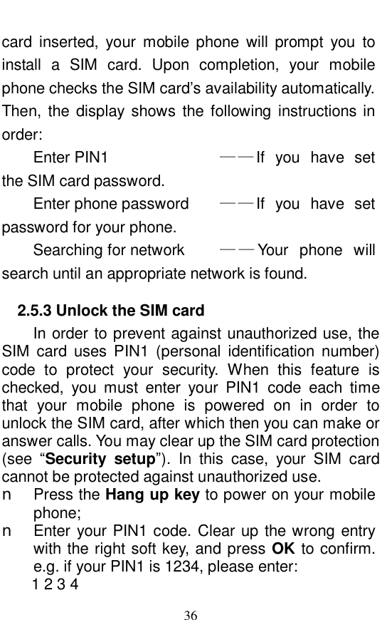  36 card inserted, your mobile phone will prompt you to install a SIM card. Upon completion, your mobile phone checks the SIM card&rsquo;s availability automatically.  Then, the display shows the following instructions in order:  Enter PIN1          &mdash;&mdash;If you have set the SIM card password.  Enter phone password    &mdash;&mdash;If you have set password for your phone.  Searching for network     &mdash;&mdash;Your phone will search until an appropriate network is found.  2.5.3 Unlock the SIM card In order to prevent against unauthorized use, the SIM card uses PIN1 (personal identification number) code to protect your security. When this feature is checked, you must enter your PIN1 code each time that your mobile phone is powered on in order to unlock the SIM card, after which then you can make or answer calls. You may clear up the SIM card protection (see  &ldquo;Security setup&rdquo;). In this case, your SIM card cannot be protected against unauthorized use.  n Press the Hang up key to power on your mobile phone;  n Enter your PIN1 code. Clear up the wrong entry with the right soft key, and press OK to confirm. e.g. if your PIN1 is 1234, please enter:  1 2 3 4  