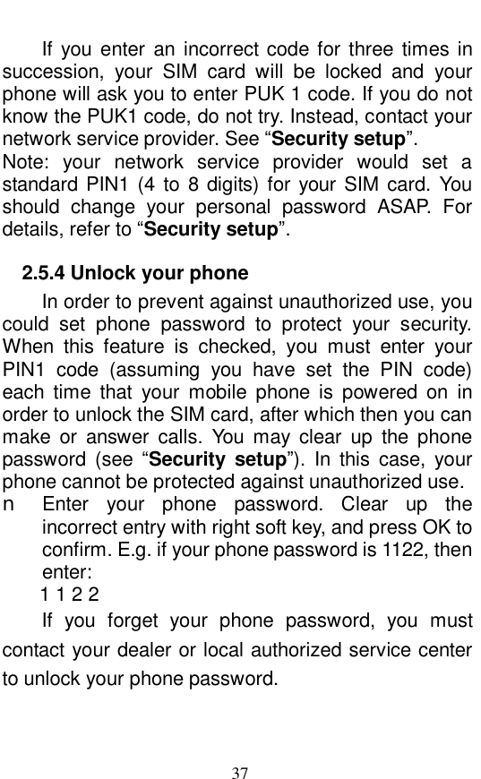  37 If you enter an incorrect code for three times in succession, your SIM card will be locked and your phone will ask you to enter PUK 1 code. If you do not know the PUK1 code, do not try. Instead, contact your network service provider. See &ldquo;Security setup&rdquo;.  Note: your network service provider would set a standard PIN1 (4 to 8 digits) for your SIM card. You should change your personal password ASAP. For details, refer to &ldquo;Security setup&rdquo;.  2.5.4 Unlock your phone In order to prevent against unauthorized use, you could set phone password to protect your security. When this feature is checked, you must enter your PIN1 code (assuming you have set the PIN code) each time that your mobile phone is powered on in order to unlock the SIM card, after which then you can make or answer calls. You may clear up the phone password (see  &ldquo;Security setup&rdquo;). In this case, your phone cannot be protected against unauthorized use.  n Enter your phone password. Clear up the incorrect entry with right soft key, and press OK to confirm. E.g. if your phone password is 1122, then enter:  1 1 2 2  If you forget your phone password, you must contact your dealer or local authorized service center to unlock your phone password.  