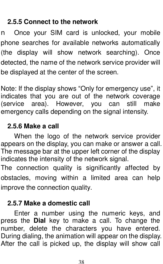  38 2.5.5 Connect to the network n Once your SIM card is unlocked, your mobile phone searches for available networks automatically (the display will show network searching). Once detected, the name of the network service provider will be displayed at the center of the screen.   Note: If the display shows &ldquo;Only for emergency use&rdquo;, it indicates that you are out of the network coverage (service area). However, you can still make emergency calls depending on the signal intensity.  2.5.6 Make a call When the logo of the network service provider appears on the display, you can make or answer a call. The message bar at the upper left corner of the display indicates the intensity of the network signal.  The connection quality is significantly affected by obstacles, moving within a limited area can help improve the connection quality.  2.5.7 Make a domestic call Enter a number using the numeric keys, and press the  Dial key to make a call. To change the number, delete the characters you have entered. During dialing, the animation will appear on the display. After the call is picked up, the display will show call 