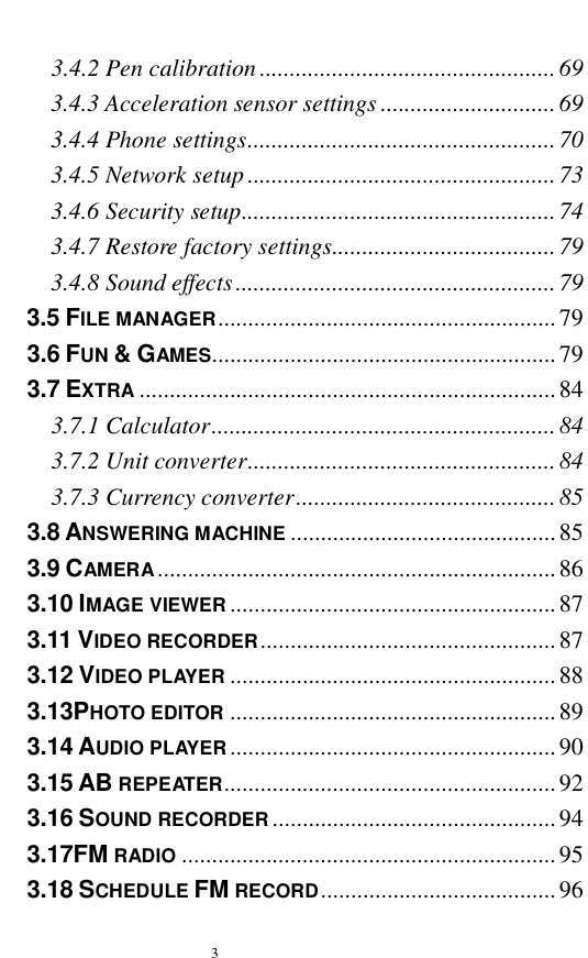   3  3.4.2 Pen calibration.................................................69 3.4.3 Acceleration sensor settings.............................69 3.4.4 Phone settings...................................................70 3.4.5 Network setup...................................................73 3.4.6 Security setup....................................................74 3.4.7 Restore factory settings.....................................79 3.4.8 Sound effects.....................................................79 3.5 FILE MANAGER........................................................79 3.6 FUN &amp; GAMES.........................................................79 3.7 EXTRA .....................................................................84 3.7.1 Calculator.........................................................84 3.7.2 Unit converter...................................................84 3.7.3 Currency converter...........................................85 3.8 ANSWERING MACHINE ............................................85 3.9 CAMERA..................................................................86 3.10 IMAGE VIEWER ......................................................87 3.11 VIDEO RECORDER.................................................87 3.12 VIDEO PLAYER ......................................................88 3.13PHOTO EDITOR ......................................................89 3.14 AUDIO PLAYER......................................................90 3.15 AB REPEATER.......................................................92 3.16 SOUND RECORDER...............................................94 3.17FM RADIO ..............................................................95 3.18 SCHEDULE FM RECORD.......................................96 