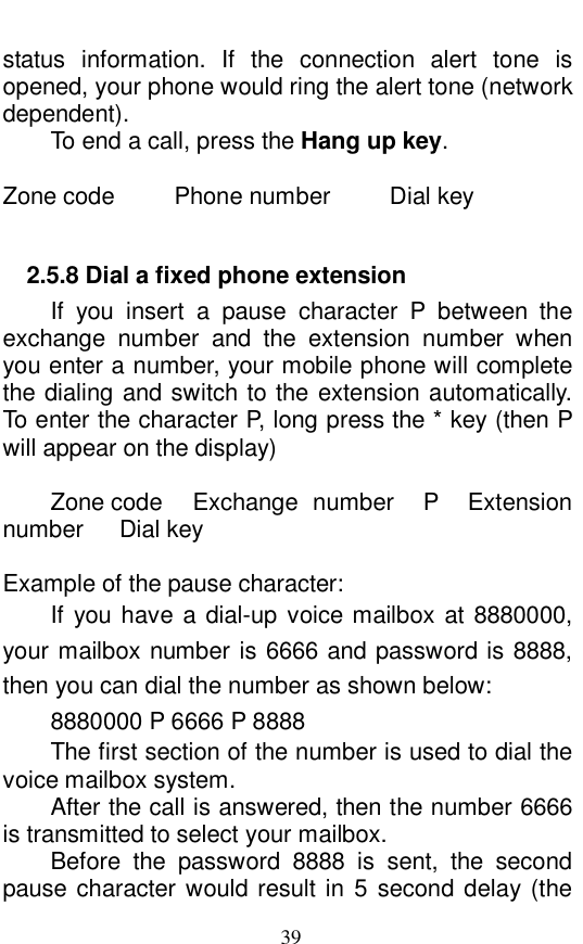  39 status information. If the connection alert tone is opened, your phone would ring the alert tone (network dependent).  To end a call, press the Hang up key.   Zone code     Phone number     Dial key  2.5.8 Dial a fixed phone extension If you insert a pause character P between the exchange number and the extension number when you enter a number, your mobile phone will complete the dialing and switch to the extension automatically. To enter the character P, long press the * key (then P will appear on the display)  Zone code   Exchange number  P  Extension number   Dial key  Example of the pause character:  If you have a dial-up voice mailbox at 8880000, your mailbox number is 6666 and password is 8888, then you can dial the number as shown below:  8880000 P 6666 P 8888 The first section of the number is used to dial the voice mailbox system.  After the call is answered, then the number 6666 is transmitted to select your mailbox.  Before the password 8888 is sent, the second pause character would result in 5 second delay (the 