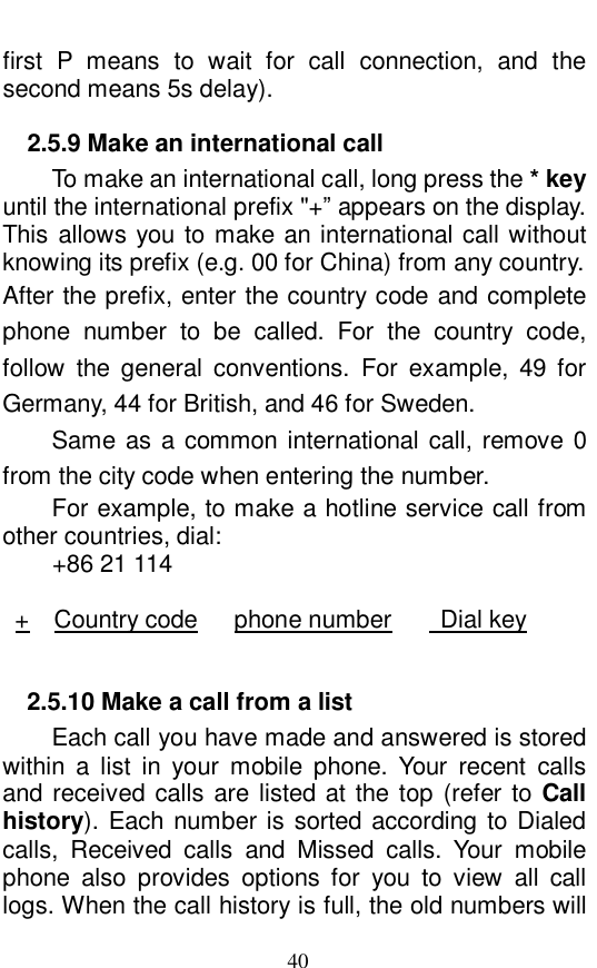 40 first P means to wait for call connection, and the second means 5s delay).  2.5.9 Make an international call         To make an international call, long press the * key until the international prefix "+&rdquo; appears on the display. This allows you to make an international call without knowing its prefix (e.g. 00 for China) from any country.  After the prefix, enter the country code and complete phone number to be called. For the country code, follow the general conventions. For example, 49 for Germany, 44 for British, and 46 for Sweden.  Same as a common international call, remove 0 from the city code when entering the number.  For example, to make a hotline service call from other countries, dial:   +86 21 114  +  Country code   phone number    Dial key  2.5.10 Make a call from a list    Each call you have made and answered is stored within a list in your mobile phone. Your recent calls and received calls are listed at the top (refer to Call history). Each number is sorted according to Dialed calls, Received calls and Missed calls. Your mobile phone also provides options for you to view all call logs. When the call history is full, the old numbers will 
