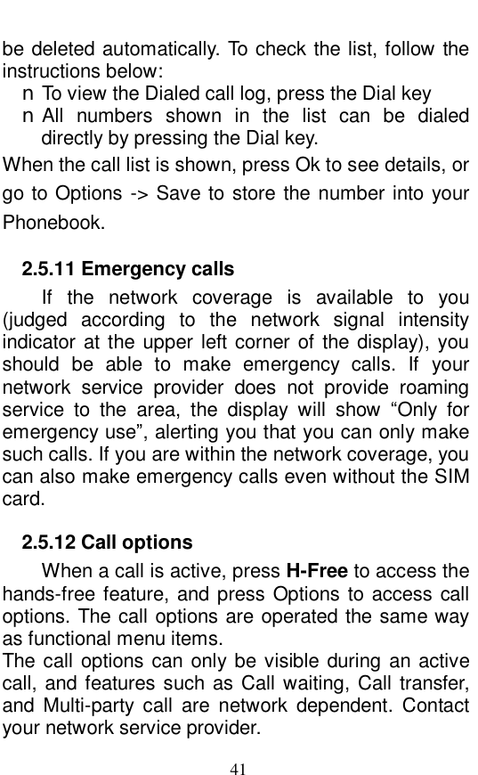  41 be deleted automatically. To check the list, follow the instructions below:   n To view the Dialed call log, press the Dial key n All numbers shown in the list can be dialed directly by pressing the Dial key.  When the call list is shown, press Ok to see details, or go to Options -> Save to store the number into your Phonebook.   2.5.11 Emergency calls If the network coverage is available to you (judged according to the network signal intensity indicator at the upper left corner of the display), you should be able to make emergency calls. If your network service provider does not provide roaming service to the area, the display will show  &ldquo;Only for emergency use&rdquo;, alerting you that you can only make such calls. If you are within the network coverage, you can also make emergency calls even without the SIM card.   2.5.12 Call options When a call is active, press H-Free to access the hands-free feature, and press Options to access call options. The call options are operated the same way as functional menu items.  The call options can only be visible during an active call, and features such as Call waiting, Call transfer, and Multi-party call are network dependent. Contact your network service provider.  