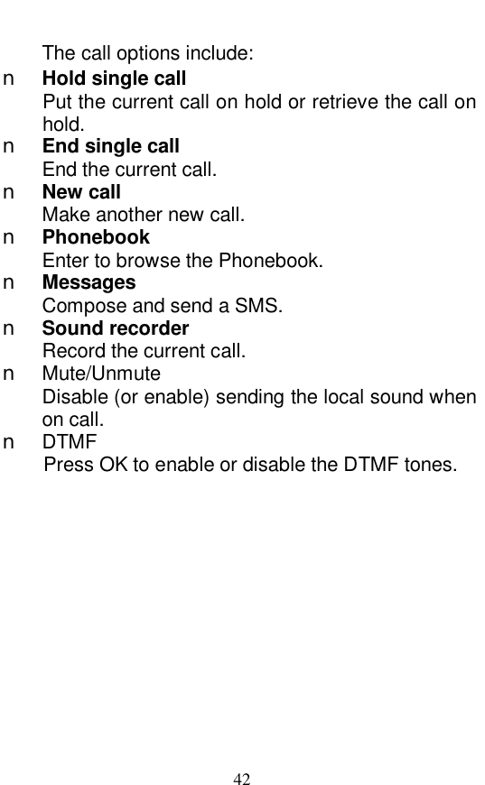  42 The call options include:  n Hold single call Put the current call on hold or retrieve the call on hold.  n End single call End the current call. n New call Make another new call. n Phonebook Enter to browse the Phonebook.  n Messages Compose and send a SMS.  n Sound recorder Record the current call.  n Mute/Unmute Disable (or enable) sending the local sound when on call. n DTMF Press OK to enable or disable the DTMF tones. 