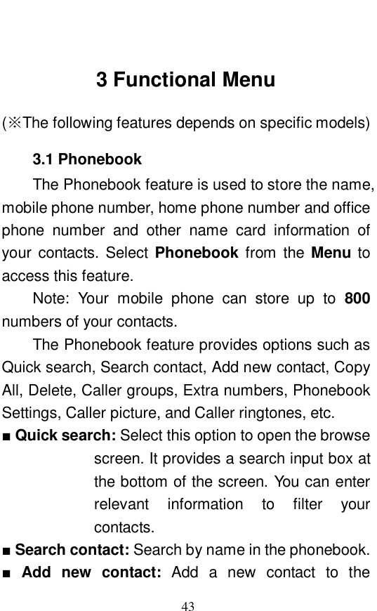 43  3 Functional Menu (※The following features depends on specific models) 3.1 Phonebook The Phonebook feature is used to store the name, mobile phone number, home phone number and office phone number and other name card information of your contacts. Select  Phonebook from the  Menu to access this feature.  Note: Your mobile phone can store up to 800 numbers of your contacts.  The Phonebook feature provides options such as Quick search, Search contact, Add new contact, Copy All, Delete, Caller groups, Extra numbers, Phonebook Settings, Caller picture, and Caller ringtones, etc.  ■ Quick search: Select this option to open the browse screen. It provides a search input box at the bottom of the screen. You can enter relevant information to filter your contacts.  ■ Search contact: Search by name in the phonebook.  ■ Add new contact:  Add a new contact to the 