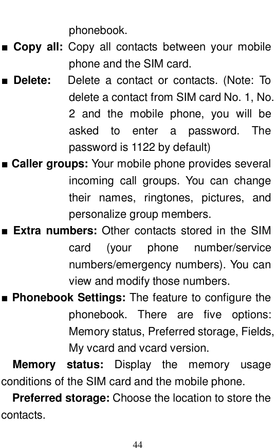  44 phonebook.  ■ Copy all:  Copy all contacts between your mobile phone and the SIM card.              ■ Delete:    Delete a contact or contacts. (Note: To delete a contact from SIM card No. 1, No. 2 and the mobile phone, you will be asked to enter a password. The password is 1122 by default)             ■ Caller groups: Your mobile phone provides several incoming call groups. You can change their names, ringtones, pictures, and personalize group members.  ■ Extra numbers:  Other contacts stored in the SIM card (your phone number/service numbers/emergency numbers). You can view and modify those numbers.  ■ Phonebook Settings: The feature to configure the phonebook. There are five options: Memory status, Preferred storage, Fields, My vcard and vcard version.  Memory status:  Display the memory usage conditions of the SIM card and the mobile phone.  Preferred storage: Choose the location to store the contacts.  