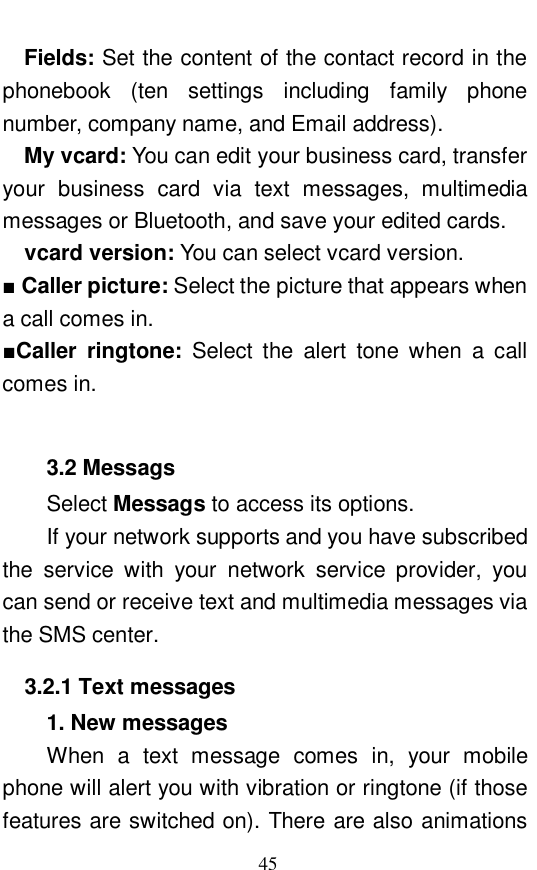  45 Fields: Set the content of the contact record in the phonebook (ten settings including family phone number, company name, and Email address).   My vcard: You can edit your business card, transfer your business card via text messages, multimedia messages or Bluetooth, and save your edited cards.   vcard version: You can select vcard version.  ■ Caller picture: Select the picture that appears when a call comes in.  ■Caller ringtone:  Select the alert tone when a call comes in.   3.2 Messags Select Messags to access its options.  If your network supports and you have subscribed the service with your network service provider, you can send or receive text and multimedia messages via the SMS center.  3.2.1 Text messages 1. New messages When a text message comes in, your mobile phone will alert you with vibration or ringtone (if those features are switched on). There are also animations 