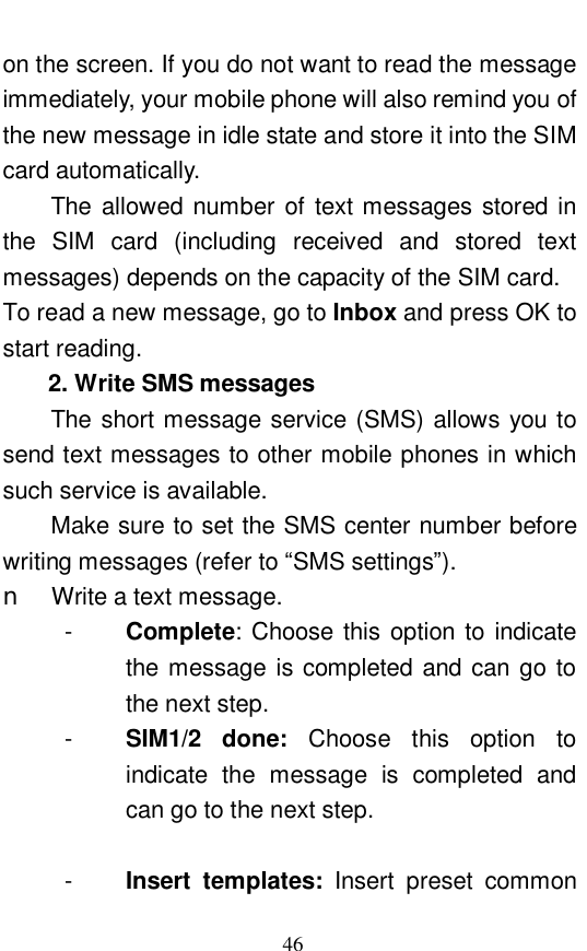  46 on the screen. If you do not want to read the message immediately, your mobile phone will also remind you of the new message in idle state and store it into the SIM card automatically.  The allowed number of text messages stored in the SIM card (including received and stored text messages) depends on the capacity of the SIM card.  To read a new message, go to Inbox and press OK to start reading.  2. Write SMS messages The short message service (SMS) allows you to send text messages to other mobile phones in which such service is available.  Make sure to set the SMS center number before writing messages (refer to &ldquo;SMS settings&rdquo;).  n Write a text message.  -  Complete: Choose this option to indicate the message is completed and can go to the next step.  -  SIM1/2 done:  Choose this option to indicate the message is completed and can go to the next step.   -  Insert templates:  Insert preset common 