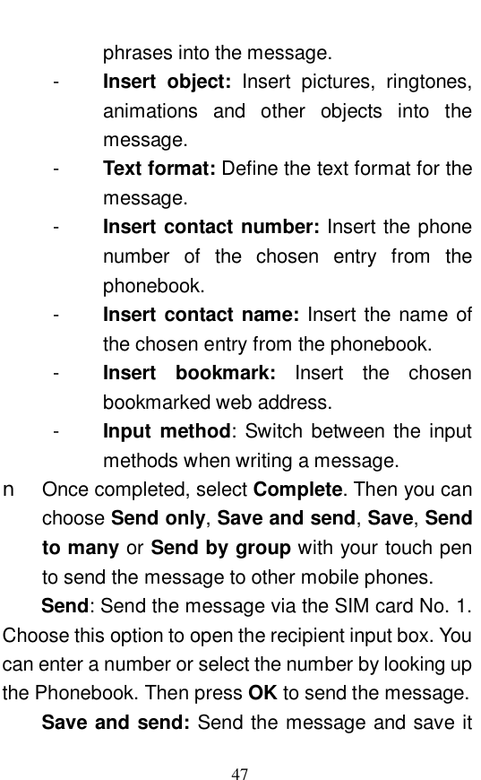  47 phrases into the message.  -  Insert object:  Insert pictures, ringtones, animations and other objects into the message.  -  Text format: Define the text format for the message.  -  Insert contact number: Insert the phone number of the chosen entry from the phonebook.  -  Insert contact name: Insert the name of the chosen entry from the phonebook.  -  Insert bookmark:  Insert the chosen bookmarked web address.  -  Input method: Switch between the input methods when writing a message.  n Once completed, select Complete. Then you can choose Send only, Save and send, Save, Send to many or Send by group with your touch pen to send the message to other mobile phones.    Send: Send the message via the SIM card No. 1. Choose this option to open the recipient input box. You can enter a number or select the number by looking up the Phonebook. Then press OK to send the message.  Save and send: Send the message and save it 