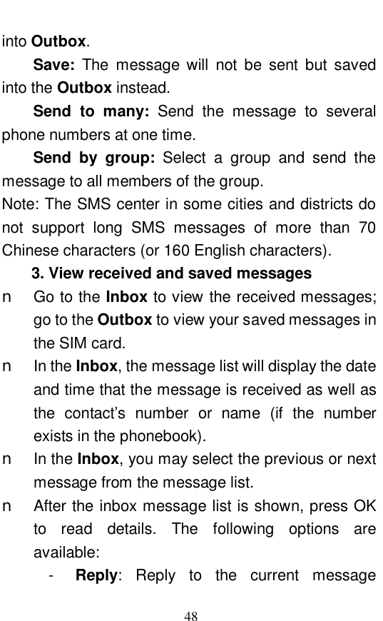  48 into Outbox.  Save:  The message will not be sent but saved into the Outbox instead.  Send to many:  Send the message to several phone numbers at one time.  Send by group:  Select a group and send the message to all members of the group.  Note: The SMS center in some cities and districts do not support long SMS messages of more than 70 Chinese characters (or 160 English characters).  3. View received and saved messages n Go to the Inbox to view the received messages; go to the Outbox to view your saved messages in the SIM card.  n In the Inbox, the message list will display the date and time that the message is received as well as the contact&rsquo;s number or name (if the number exists in the phonebook).  n In the Inbox, you may select the previous or next message from the message list.  n After the inbox message list is shown, press OK to read details. The following options are available:  -  Reply: Reply to the current message 