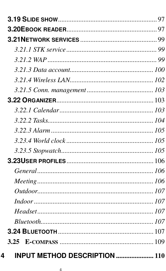  4  3.19 SLIDE SHOW..........................................................97 3.20EBOOK READER.....................................................97 3.21NETWORK SERVICES .............................................99 3.21.1 STK service.....................................................99 3.21.2 WAP................................................................99 3.21.3 Data account.................................................100 3.21.4 Wireless LAN.................................................102 3.21.5 Conn. management.......................................103 3.22 ORGANIZER.........................................................103 3.22.1 Calendar.......................................................103 3.22.2 Tasks..............................................................104 3.22.3 Alarm............................................................105 3.23.4 World clock...................................................105 3.23.5 Stopwatch......................................................105 3.23USER PROFILES ...................................................106 General....................................................................106 Meeting....................................................................106 Outdoor....................................................................107 Indoor......................................................................107 Headset....................................................................107 Bluetooth..................................................................107 3.24 BLUETOOTH........................................................107 3.25  E-COMPASS .......................................................109 4   INPUT METHOD DESCRIPTION ......................110 