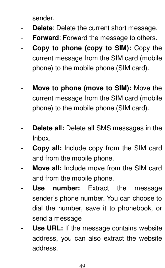  49 sender.  -  Delete: Delete the current short message.  -  Forward: Forward the message to others.  -  Copy to phone (copy to SIM):  Copy the current message from the SIM card (mobile phone) to the mobile phone (SIM card).    -  Move to phone (move to SIM): Move the current message from the SIM card (mobile phone) to the mobile phone (SIM card).    -  Delete all: Delete all SMS messages in the Inbox.  -  Copy all: Include copy from the SIM card and from the mobile phone.  -  Move all: Include move from the SIM card and from the mobile phone.  -  Use number:  Extract the message sender&rsquo;s phone number. You can choose to dial the number, save it to phonebook, or send a message -  Use URL: If the message contains website address, you can also extract the website address.  