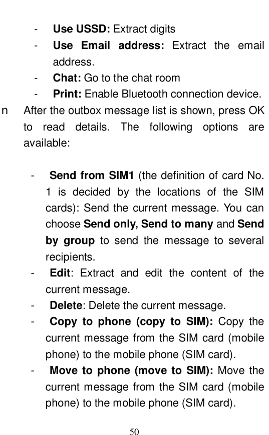  50 -  Use USSD: Extract digits -  Use Email address:  Extract the email address.  -  Chat: Go to the chat room -  Print: Enable Bluetooth connection device.  n After the outbox message list is shown, press OK to read details. The following options are available:   -  Send from SIM1 (the definition of card No. 1 is decided by the locations of the SIM cards): Send the current message. You can choose Send only, Send to many and Send by group to send the message to several recipients.  -  Edit: Extract and edit the content of the current message.  -  Delete: Delete the current message.  -  Copy to phone (copy to SIM):  Copy the current message from the SIM card (mobile phone) to the mobile phone (SIM card). -  Move to phone (move to SIM): Move the current message from the SIM card (mobile phone) to the mobile phone (SIM card).  
