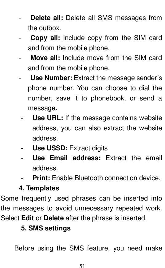  51 -  Delete all: Delete all SMS messages from the outbox. -  Copy all:  Include copy from the SIM card and from the mobile phone. -  Move all: Include move from the SIM card and from the mobile phone.  -  Use Number: Extract the message sender&rsquo;s phone number. You can choose to dial the number, save it to phonebook, or send a message.   -  Use URL: If the message contains website address, you can also extract the website address.  -  Use USSD: Extract digits -  Use Email address:  Extract the email address. -  Print: Enable Bluetooth connection device.  4. Templates Some frequently used phrases can be inserted into the messages to avoid unnecessary repeated work. Select Edit or Delete after the phrase is inserted.  5. SMS settings   Before using the SMS feature, you need make 