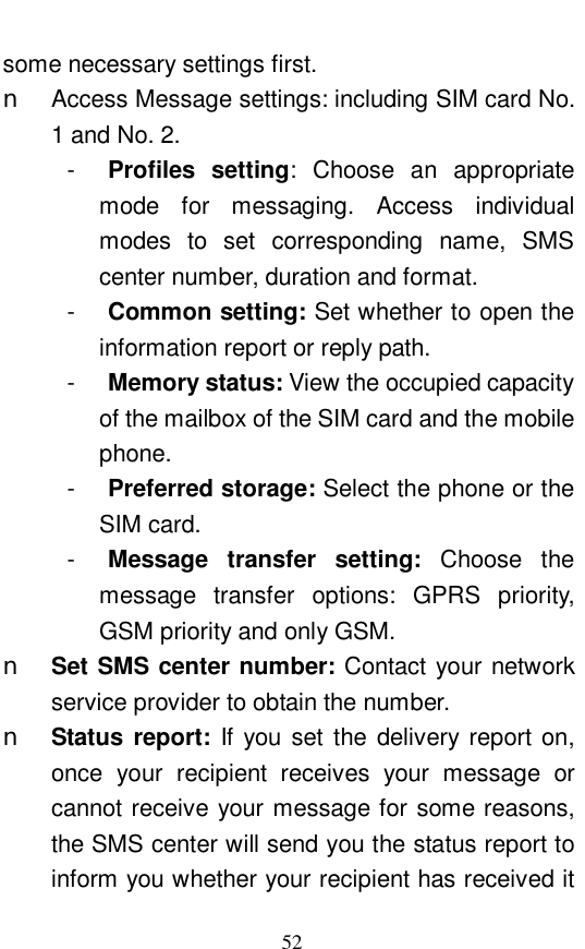  52 some necessary settings first.  n Access Message settings: including SIM card No. 1 and No. 2. -  Profiles setting: Choose an appropriate mode for messaging. Access individual modes to set corresponding name, SMS center number, duration and format.  -  Common setting: Set whether to open the information report or reply path.  -  Memory status: View the occupied capacity of the mailbox of the SIM card and the mobile phone.  -  Preferred storage: Select the phone or the SIM card.  -  Message transfer setting:  Choose the message transfer options: GPRS priority, GSM priority and only GSM.  n Set SMS center number: Contact your network service provider to obtain the number.  n Status report:  If you set the delivery report on, once your recipient receives your message or cannot receive your message for some reasons, the SMS center will send you the status report to inform you whether your recipient has received it 