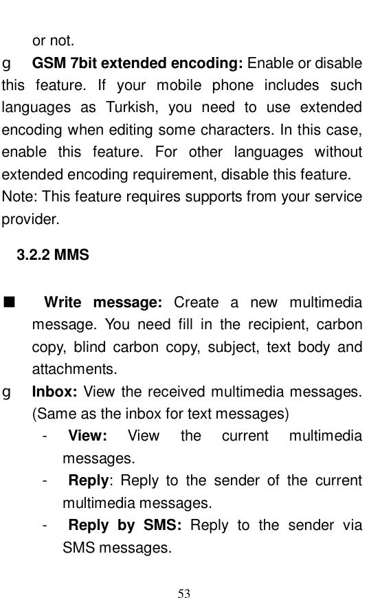  53 or not.  g  GSM 7bit extended encoding: Enable or disable this feature. If your mobile phone includes such languages as Turkish, you need to use extended encoding when editing some characters. In this case, enable this feature. For other languages without extended encoding requirement, disable this feature.  Note: This feature requires supports from your service provider.  3.2.2 MMS   ■  Write message:  Create a new multimedia message. You need fill in the recipient, carbon copy, blind carbon copy, subject, text body and attachments.  g  Inbox: View the received multimedia messages. (Same as the inbox for text messages) -  View:  View the current multimedia messages.  -  Reply: Reply to the sender of the current multimedia messages.  -  Reply by SMS:  Reply to the sender via SMS messages.  