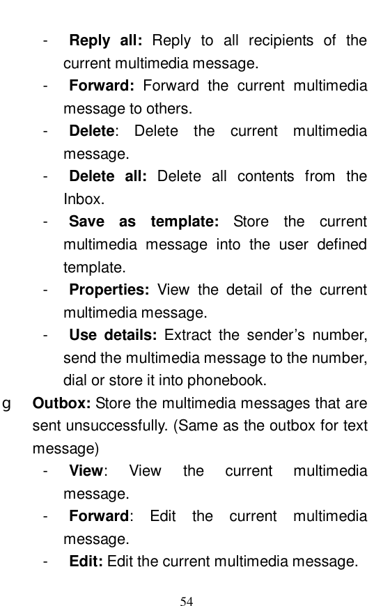  54 -  Reply all:  Reply to all recipients of the current multimedia message.  -  Forward:  Forward the current multimedia message to others.  -  Delete: Delete the current multimedia message.  -  Delete all:  Delete all contents from the Inbox.  -  Save as template:  Store the current multimedia message into the user defined template.  -  Properties:  View the detail of the current multimedia message. -  Use details:  Extract the sender&rsquo;s number, send the multimedia message to the number, dial or store it into phonebook.  g  Outbox: Store the multimedia messages that are sent unsuccessfully. (Same as the outbox for text message) -  View: View the current multimedia message.  -  Forward: Edit the current multimedia message.  -  Edit: Edit the current multimedia message. 