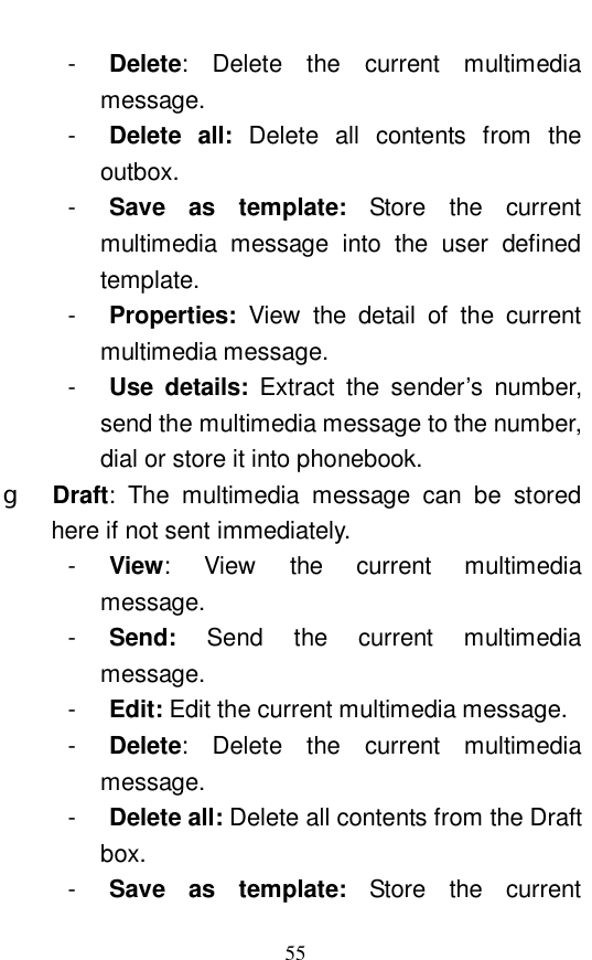  55 -  Delete: Delete the current multimedia message.  -  Delete all:  Delete all contents from the outbox.  -  Save as template:  Store the current multimedia message into the user defined template. -  Properties:  View the detail of the current multimedia message.  -  Use details:  Extract the sender&rsquo;s number, send the multimedia message to the number, dial or store it into phonebook. g  Draft: The multimedia message can be stored here if not sent immediately.  -  View: View the current multimedia message.  -  Send:  Send the current multimedia message.  -  Edit: Edit the current multimedia message. -  Delete: Delete the current multimedia message. -  Delete all: Delete all contents from the Draft box.  -  Save as template:  Store the current 