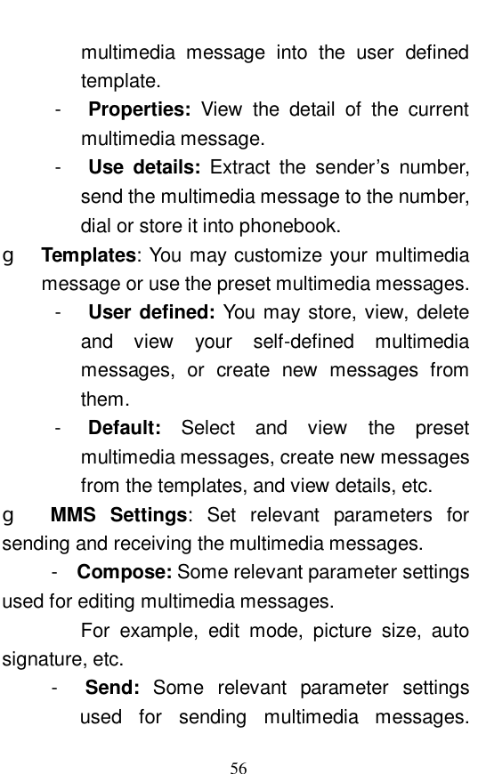  56 multimedia message into the user defined template. -  Properties:  View the detail of the current multimedia message. -  Use details:  Extract the sender&rsquo;s number, send the multimedia message to the number, dial or store it into phonebook. g  Templates: You may customize your multimedia message or use the preset multimedia messages.  -  User defined: You may store, view, delete and view your self-defined multimedia messages, or create new messages from them.  -  Default:  Select and view the preset multimedia messages, create new messages from the templates, and view details, etc.   g  MMS Settings: Set relevant parameters for sending and receiving the multimedia messages.       -  Compose: Some relevant parameter settings used for editing multimedia messages.           For example, edit mode, picture size, auto signature, etc.       -  Send:  Some relevant parameter settings used for sending multimedia messages. 