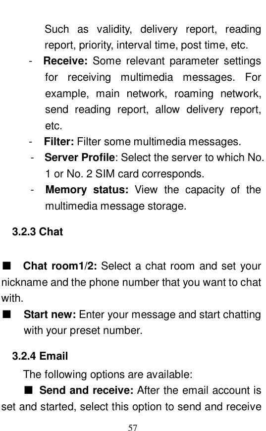  57 Such as validity, delivery report, reading report, priority, interval time, post time, etc.   -  Receive:  Some relevant parameter settings for receiving multimedia messages. For example, main network, roaming network, send reading report, allow delivery report, etc.   -  Filter: Filter some multimedia messages.  -  Server Profile: Select the server to which No. 1 or No. 2 SIM card corresponds.  -  Memory status:  View the capacity of the multimedia message storage.  3.2.3 Chat  ■  Chat room1/2: Select a chat room and set your nickname and the phone number that you want to chat with.  ■ Start new: Enter your message and start chatting with your preset number. 3.2.4 Email The following options are available:  ■ Send and receive: After the email account is set and started, select this option to send and receive 
