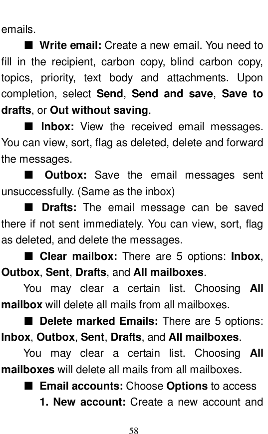  58 emails.  ■ Write email: Create a new email. You need to fill in the recipient, carbon copy, blind carbon copy, topics, priority, text body and attachments. Upon completion, select  Send,  Send and save,  Save to drafts, or Out without saving.  ■ Inbox:  View the received email messages. You can view, sort, flag as deleted, delete and forward the messages. ■ Outbox:  Save the email messages sent unsuccessfully. (Same as the inbox) ■ Drafts:  The email message can be saved there if not sent immediately. You can view, sort, flag as deleted, and delete the messages. ■ Clear mailbox:  There are 5 options: Inbox, Outbox, Sent, Drafts, and All mailboxes.   You may clear a certain list. Choosing  All mailbox will delete all mails from all mailboxes.  ■ Delete marked Emails: There are 5 options: Inbox, Outbox, Sent, Drafts, and All mailboxes. You may clear a certain list. Choosing  All mailboxes will delete all mails from all mailboxes. ■ Email accounts: Choose Options to access    1. New account: Create a new account and 