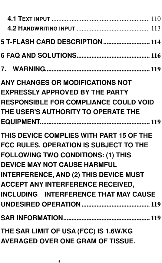   5  4.1 TEXT INPUT ...........................................................110 4.2 HANDWRITING INPUT ............................................113 5 T-FLASH CARD DESCRIPTION............................114 6 FAQ AND SOLUTIONS............................................116 7.  WARNING...............................................................119 ANY CHANGES OR MODIFICATIONS NOT EXPRESSLY APPROVED BY THE PARTY RESPONSIBLE FOR COMPLIANCE COULD VOID THE USER'S AUTHORITY TO OPERATE THE EQUIPMENT..................................................................119 THIS DEVICE COMPLIES WITH PART 15 OF THE FCC RULES. OPERATION IS SUBJECT TO THE FOLLOWING TWO CONDITIONS: (1) THIS  DEVICE MAY NOT CAUSE HARMFUL INTERFERENCE, AND (2) THIS DEVICE MUST ACCEPT ANY INTERFERENCE RECEIVED, INCLUDING  INTERFERENCE THAT MAY CAUSE UNDESIRED OPERATION.........................................119 SAR INFORMATION....................................................119 THE SAR LIMIT OF USA (FCC) IS 1.6W/KG AVERAGED OVER ONE GRAM OF TISSUE. 