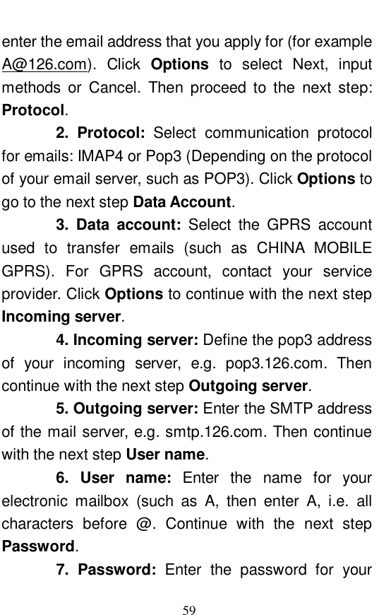  59 enter the email address that you apply for (for example A@126.com). Click  Options to select Next, input methods or Cancel. Then proceed to the next step: Protocol.     2. Protocol:  Select communication protocol for emails: IMAP4 or Pop3 (Depending on the protocol of your email server, such as POP3). Click Options to go to the next step Data Account.     3. Data account:  Select the GPRS account used to transfer emails (such as CHINA MOBILE GPRS). For GPRS account, contact your service provider. Click Options to continue with the next step Incoming server.     4. Incoming server: Define the pop3 address of your incoming server, e.g. pop3.126.com. Then continue with the next step Outgoing server.     5. Outgoing server: Enter the SMTP address of the mail server, e.g. smtp.126.com. Then continue with the next step User name.     6. User name:  Enter the name for your electronic mailbox (such as A, then enter A, i.e. all characters before @. Continue with the next step Password.     7. Password:  Enter the password for your 
