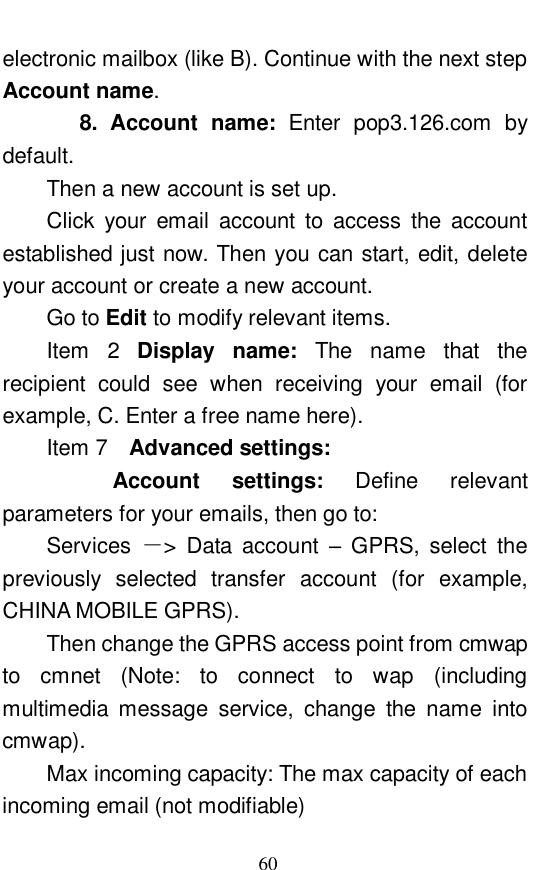  60 electronic mailbox (like B). Continue with the next step Account name.     8. Account name:  Enter pop3.126.com by default.   Then a new account is set up.  Click your email account to access the account established just now. Then you can start, edit, delete your account or create a new account.  Go to Edit to modify relevant items.  Item 2 Display name:  The name that the recipient could see when receiving your email (for example, C. Enter a free name here).  Item 7  Advanced settings:        Account settings:  Define relevant parameters for your emails, then go to:      Services  －> Data account  &ndash; GPRS, select the previously selected transfer account (for example, CHINA MOBILE GPRS).           Then change the GPRS access point from cmwap to cmnet (Note: to connect to wap (including multimedia message service, change the name into cmwap).  Max incoming capacity: The max capacity of each incoming email (not modifiable) 