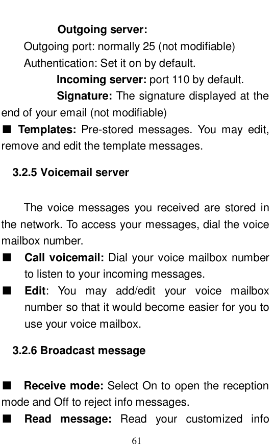  61       Outgoing server:  Outgoing port: normally 25 (not modifiable)     Authentication: Set it on by default.  Incoming server: port 110 by default.   Signature: The signature displayed at the end of your email (not modifiable) ■ Templates:  Pre-stored messages. You may edit, remove and edit the template messages.  3.2.5 Voicemail server   The voice messages you received are stored in the network. To access your messages, dial the voice mailbox number.  ■ Call voicemail: Dial your voice mailbox number to listen to your incoming messages.  ■ Edit: You may add/edit your voice mailbox number so that it would become easier for you to use your voice mailbox.  3.2.6 Broadcast message   ■  Receive mode: Select On to open the reception mode and Off to reject info messages.  ■ Read message:  Read your customized info 
