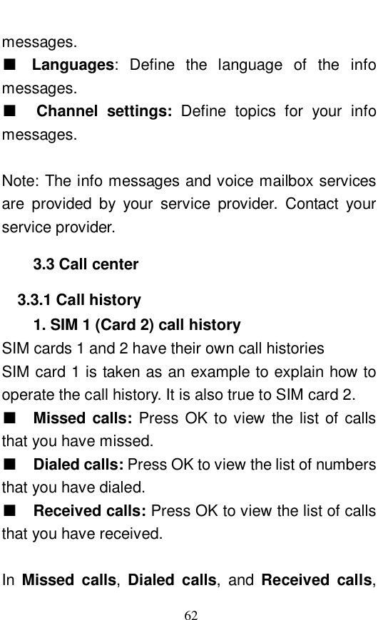  62 messages.  ■ Languages: Define the language of the info messages.  ■  Channel settings:  Define topics for your info messages.   Note: The info messages and voice mailbox services are provided by your service provider. Contact your service provider.   3.3 Call center 3.3.1 Call history 1. SIM 1 (Card 2) call history SIM cards 1 and 2 have their own call histories SIM card 1 is taken as an example to explain how to operate the call history. It is also true to SIM card 2.  ■  Missed calls:  Press OK to view the list of calls that you have missed.   ■  Dialed calls: Press OK to view the list of numbers that you have dialed.  ■  Received calls: Press OK to view the list of calls that you have received.   In  Missed calls,  Dialed calls, and  Received calls, 