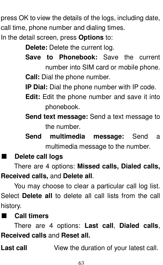  63 press OK to view the details of the logs, including date, call time, phone number and dialing times.  In the detail screen, press Options to:  Delete: Delete the current log.  Save to Phonebook:  Save the current number into SIM card or mobile phone.  Call: Dial the phone number.  IP Dial: Dial the phone number with IP code. Edit: Edit the phone number and save it into phonebook.   Send text message: Send a text message to the number.  Send  multimedia message:  Send a multimedia message to the number.  ■ Delete call logs There are 4 options: Missed calls, Dialed calls, Received calls, and Delete all.   You may choose to clear a particular call log list. Select  Delete all to delete all call lists from the call history.  ■ Call timers There are 4 options:  Last call,  Dialed calls, Received calls and Reset all.   Last call    View the duration of your latest call.  