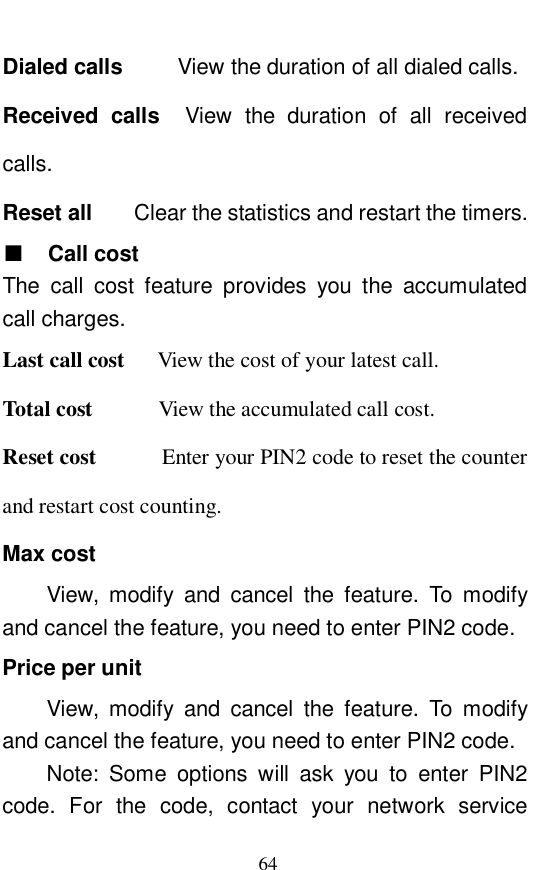  64 Dialed calls   View the duration of all dialed calls.  Received calls  View the duration of all received calls.   Reset all    Clear the statistics and restart the timers.  ■ Call cost The call cost feature provides you the accumulated call charges.  Last call cost   View the cost of your latest call.   Total cost      View the accumulated call cost.   Reset cost      Enter your PIN2 code to reset the counter and restart cost counting.  Max cost View, modify and cancel the feature. To modify and cancel the feature, you need to enter PIN2 code.  Price per unit View, modify and cancel the feature. To modify and cancel the feature, you need to enter PIN2 code. Note: Some options will ask you to enter PIN2 code. For the code, contact your network service 