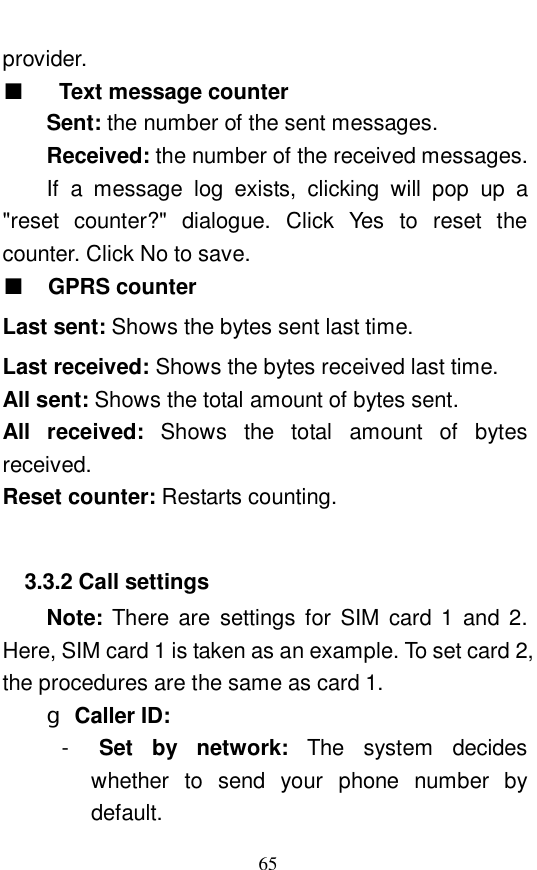  65 provider.  ■  Text message counter Sent: the number of the sent messages.  Received: the number of the received messages.  If a message log exists, clicking will pop up a "reset counter?" dialogue. Click Yes to reset the counter. Click No to save.  ■ GPRS counter Last sent: Shows the bytes sent last time.  Last received: Shows the bytes received last time.  All sent: Shows the total amount of bytes sent.  All received:  Shows the total amount of bytes received.  Reset counter: Restarts counting.   3.3.2 Call settings Note:  There are settings for SIM card 1 and 2. Here, SIM card 1 is taken as an example. To set card 2, the procedures are the same as card 1.  g Caller ID:   -  Set by network:  The system decides whether to send your phone number by default.  