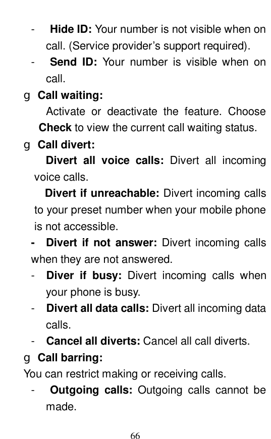  66 -  Hide ID: Your number is not visible when on call. (Service provider&rsquo;s support required).  -  Send ID:  Your number is visible when on call.  g Call waiting:   Activate or deactivate the feature. Choose Check to view the current call waiting status.  g Call divert:      Divert all voice calls:  Divert all incoming voice calls.  Divert if unreachable: Divert incoming calls to your preset number when your mobile phone is not accessible.  -  Divert if not answer:  Divert incoming calls when they are not answered.  -  Diver if busy:  Divert incoming calls when your phone is busy.  -  Divert all data calls: Divert all incoming data calls.  -  Cancel all diverts: Cancel all call diverts.  g Call barring:   You can restrict making or receiving calls.  -  Outgoing calls:  Outgoing calls cannot be made.  