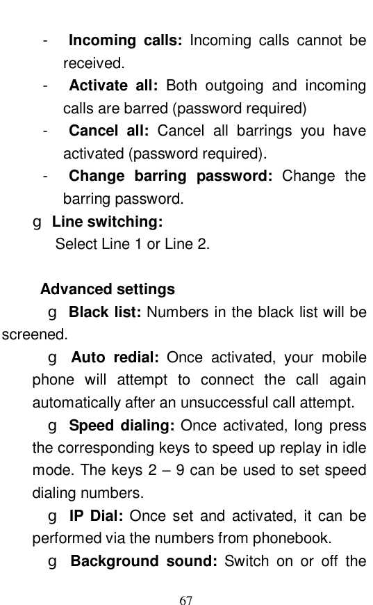  67 -  Incoming calls:  Incoming calls cannot be received.  -  Activate all:  Both outgoing and incoming calls are barred (password required) -  Cancel all:  Cancel all barrings you have activated (password required).  -  Change barring password:  Change the barring password.  g Line switching:      Select Line 1 or Line 2.    Advanced settings   g Black list: Numbers in the black list will be screened.    g Auto redial:  Once activated, your mobile phone will attempt to connect the call again automatically after an unsuccessful call attempt.    g Speed dialing: Once activated, long press the corresponding keys to speed up replay in idle mode. The keys 2 &ndash; 9 can be used to set speed dialing numbers.    g IP Dial:  Once set and activated, it can be performed via the numbers from phonebook.    g Background sound:  Switch on or off the 