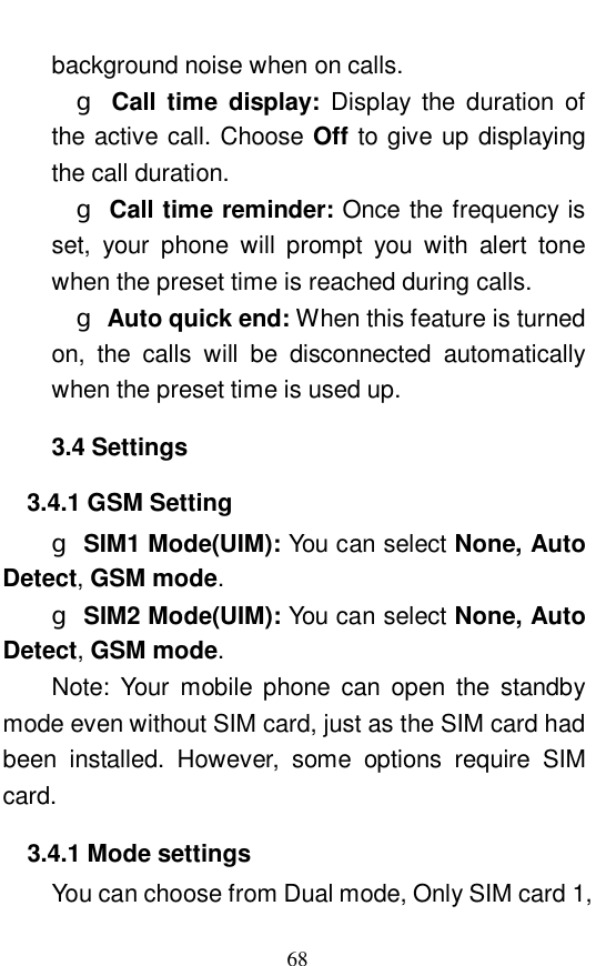  68 background noise when on calls.    g Call time display:  Display the duration of the active call. Choose Off to give up displaying the call duration.    g Call time reminder: Once the frequency is set, your phone will prompt you with alert tone when the preset time is reached during calls.    g Auto quick end: When this feature is turned on, the calls will be disconnected automatically when the preset time is used up.   3.4 Settings 3.4.1 GSM Setting g SIM1 Mode(UIM): You can select None, Auto Detect, GSM mode.  g SIM2 Mode(UIM): You can select None, Auto Detect, GSM mode. Note: Your mobile phone can open the standby mode even without SIM card, just as the SIM card had been installed. However, some options require SIM card.  3.4.1 Mode settings You can choose from Dual mode, Only SIM card 1, 