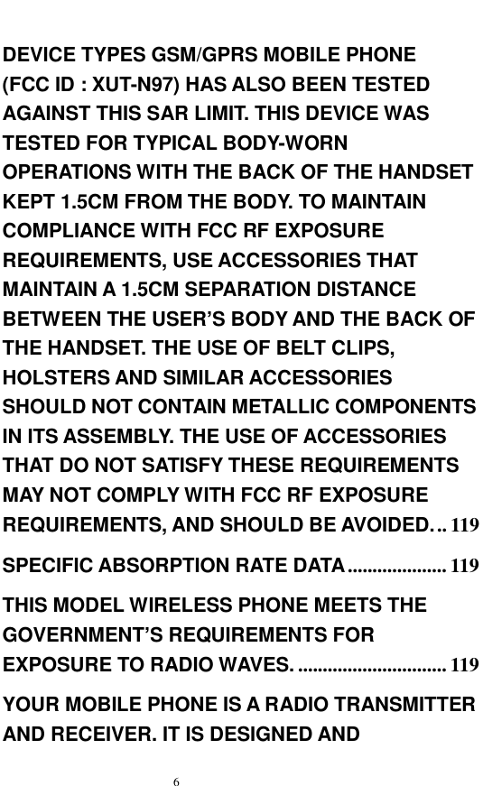   6  DEVICE TYPES GSM/GPRS MOBILE PHONE  (FCC ID : XUT-N97) HAS ALSO BEEN TESTED AGAINST THIS SAR LIMIT. THIS DEVICE WAS TESTED FOR TYPICAL BODY-WORN OPERATIONS WITH THE BACK OF THE HANDSET KEPT 1.5CM FROM THE BODY. TO MAINTAIN COMPLIANCE WITH FCC RF EXPOSURE REQUIREMENTS, USE ACCESSORIES THAT MAINTAIN A 1.5CM SEPARATION DISTANCE BETWEEN THE USER&rsquo;S BODY AND THE BACK OF THE HANDSET. THE USE OF BELT CLIPS, HOLSTERS AND SIMILAR ACCESSORIES SHOULD NOT CONTAIN METALLIC COMPONENTS IN ITS ASSEMBLY. THE USE OF ACCESSORIES THAT DO NOT SATISFY THESE REQUIREMENTS MAY NOT COMPLY WITH FCC RF EXPOSURE REQUIREMENTS, AND SHOULD BE AVOIDED...119 SPECIFIC ABSORPTION RATE DATA ....................119 THIS MODEL WIRELESS PHONE MEETS THE GOVERNMENT&rsquo;S REQUIREMENTS FOR EXPOSURE TO RADIO WAVES. ..............................119 YOUR MOBILE PHONE IS A RADIO TRANSMITTER AND RECEIVER. IT IS DESIGNED AND 