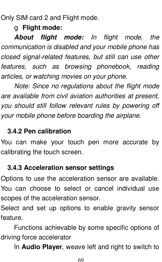  69 Only SIM card 2 and Flight mode. g Flight mode:   About flight mode:  In flight mode, the communication is disabled and your mobile phone has closed signal-related features, but still can use other features, such as browsing phonebook, reading articles, or watching movies on your phone.  Note: Since no regulations about the flight mode are available from civil aviation authorities at present, you should still follow relevant rules by powering off your mobile phone before boarding the airplane.   3.4.2 Pen calibration You can make your touch pen more accurate by calibrating the touch screen.  3.4.3 Acceleration sensor settings Options to use the acceleration sensor are available. You can choose to select or cancel individual use scopes of the acceleration sensor.  Select and set up options to enable gravity sensor feature.  Functions achievable by some specific options of driving force accelerator In Audio Player, weave left and right to switch to 