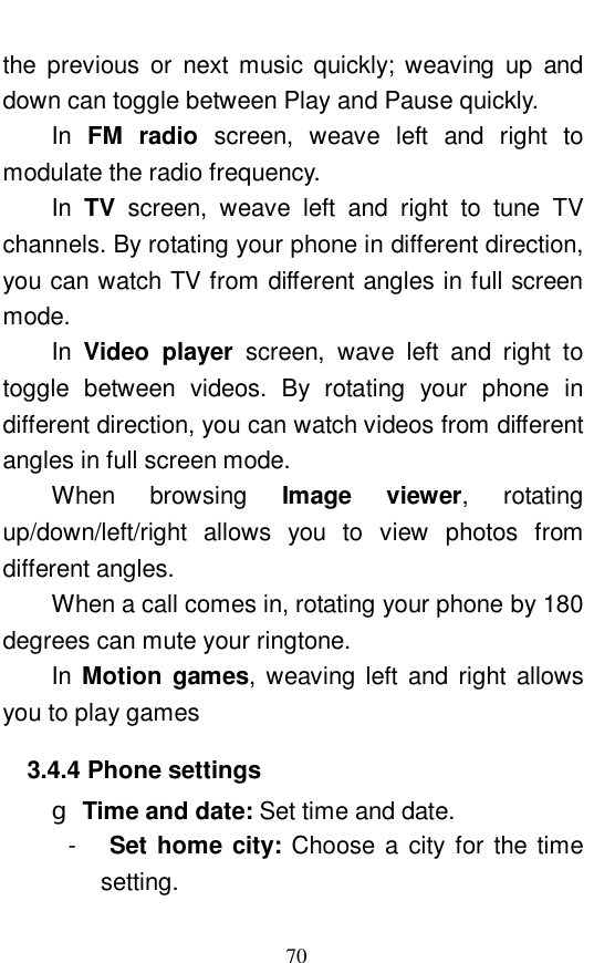  70 the previous or next music quickly; weaving up and down can toggle between Play and Pause quickly.  In  FM radio screen, weave left and right to modulate the radio frequency.  In  TV screen, weave left and right to tune TV channels. By rotating your phone in different direction, you can watch TV from different angles in full screen mode.  In  Video player screen, wave left and right to toggle between videos. By rotating your phone in different direction, you can watch videos from different angles in full screen mode.  When browsing  Image viewer,  rotating up/down/left/right allows you to view photos from different angles.  When a call comes in, rotating your phone by 180 degrees can mute your ringtone.  In  Motion games, weaving left and right allows you to play games 3.4.4 Phone settings g Time and date: Set time and date.  -  Set home city: Choose a city for the time setting.  