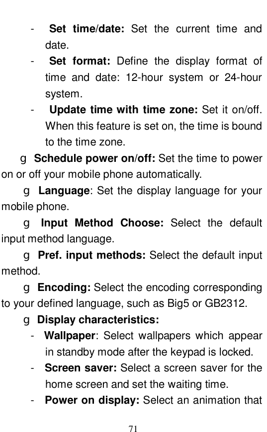  71 -  Set time/date:  Set the current time and date.  -  Set format:  Define the display format of time and date: 12-hour system or 24-hour system.  -  Update time with time zone: Set it on/off. When this feature is set on, the time is bound to the time zone.   g Schedule power on/off: Set the time to power on or off your mobile phone automatically.  g Language: Set the display language for your mobile phone.  g Input Method Choose:  Select the default input method language.  g Pref. input methods: Select the default input method.  g Encoding: Select the encoding corresponding to your defined language, such as Big5 or GB2312. g Display characteristics:    -  Wallpaper: Select wallpapers which appear in standby mode after the keypad is locked.  -  Screen saver: Select a screen saver for the home screen and set the waiting time.  -  Power on display: Select an animation that 