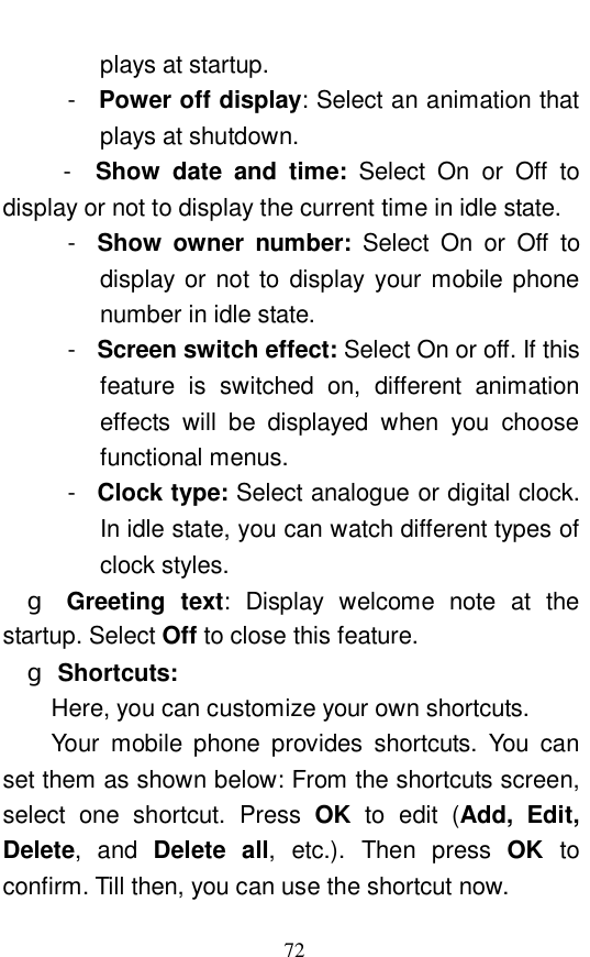  72 plays at startup.  -  Power off display: Select an animation that plays at shutdown.   -  Show date and time:  Select On or Off to display or not to display the current time in idle state.  -  Show owner number:  Select On or Off to display or not to display your mobile phone number in idle state.  -  Screen switch effect: Select On or off. If this feature is switched on, different animation effects will be displayed when you choose functional menus.  -  Clock type: Select analogue or digital clock. In idle state, you can watch different types of clock styles.  g Greeting text: Display welcome note at the startup. Select Off to close this feature.  g Shortcuts:   Here, you can customize your own shortcuts.  Your mobile phone provides shortcuts. You can set them as shown below: From the shortcuts screen, select one shortcut. Press  OK to edit (Add, Edit, Delete, and  Delete all, etc.). Then press  OK to confirm. Till then, you can use the shortcut now.  